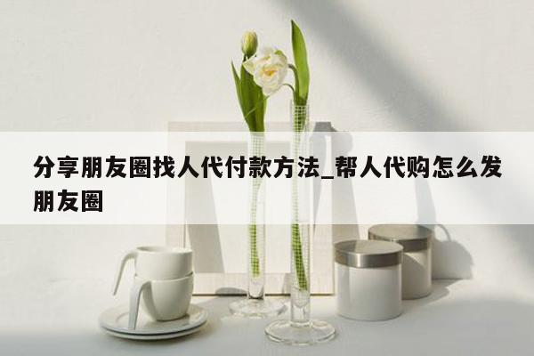 分享朋友圈找人代付款方法_帮人代购怎么发朋友圈