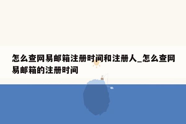 怎么查网易邮箱注册时间和注册人_怎么查网易邮箱的注册时间