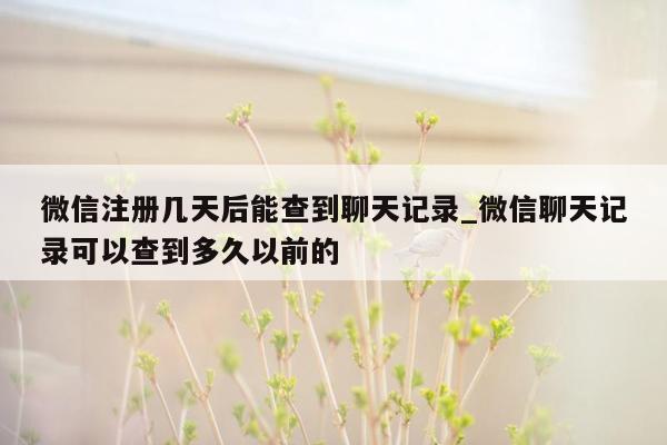 微信注册几天后能查到聊天记录_微信聊天记录可以查到多久以前的