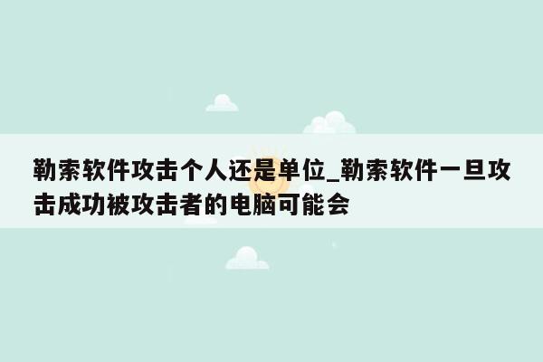 勒索软件攻击个人还是单位_勒索软件一旦攻击成功被攻击者的电脑可能会