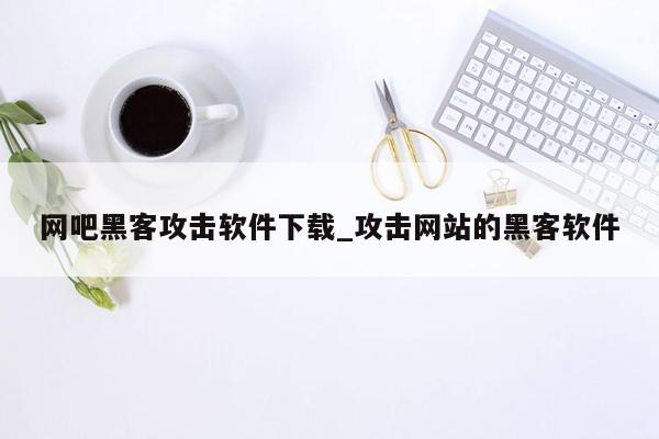 网吧黑客攻击软件下载_攻击网站的黑客软件