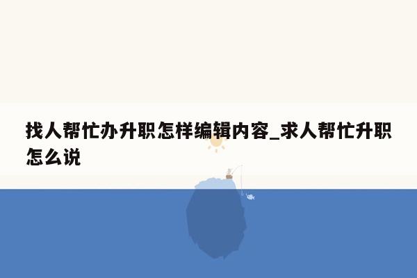 找人帮忙办升职怎样编辑内容_求人帮忙升职怎么说