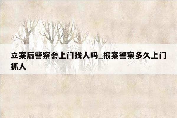 立案后警察会上门找人吗_报案警察多久上门抓人