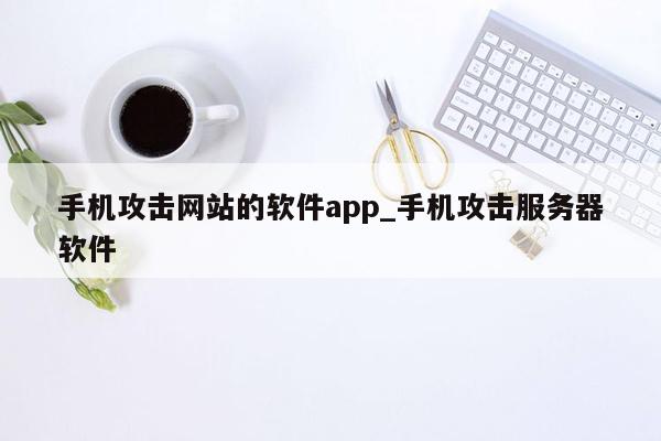 手机攻击网站的软件app_手机攻击服务器软件