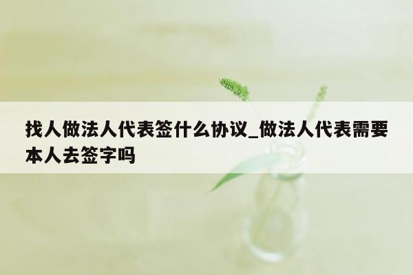 找人做法人代表签什么协议_做法人代表需要本人去签字吗