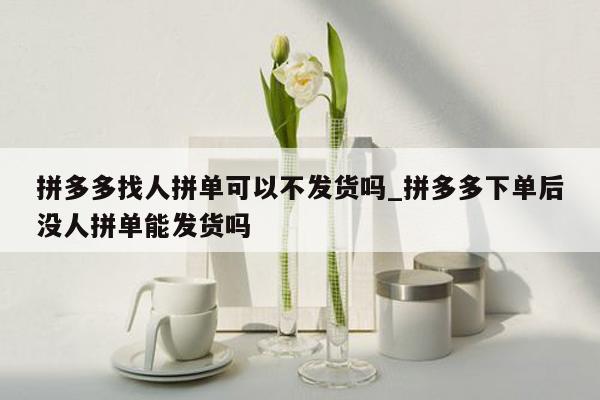 拼多多找人拼单可以不发货吗_拼多多下单后没人拼单能发货吗