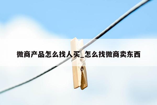 微商产品怎么找人买_怎么找微商卖东西