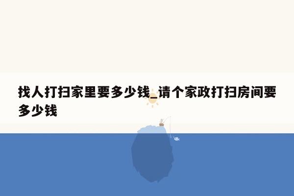 找人打扫家里要多少钱_请个家政打扫房间要多少钱