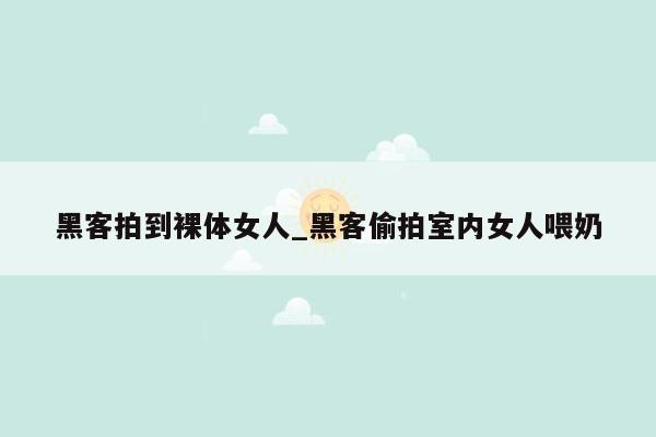 黑客拍到裸体女人_黑客偷拍室内女人喂奶