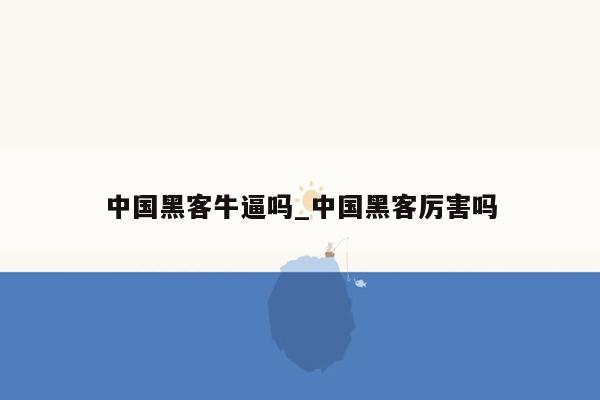 中国黑客牛逼吗_中国黑客厉害吗