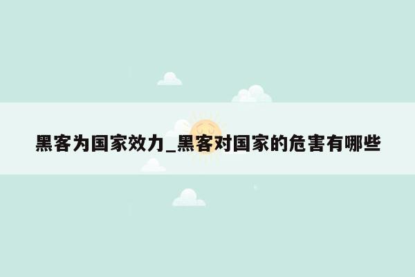 黑客为国家效力_黑客对国家的危害有哪些