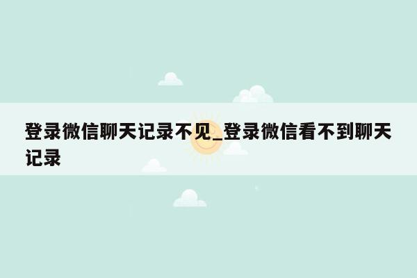 登录微信聊天记录不见_登录微信看不到聊天记录