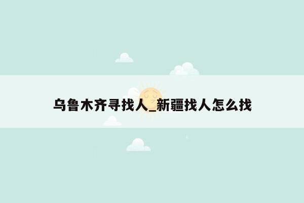 乌鲁木齐寻找人_新疆找人怎么找