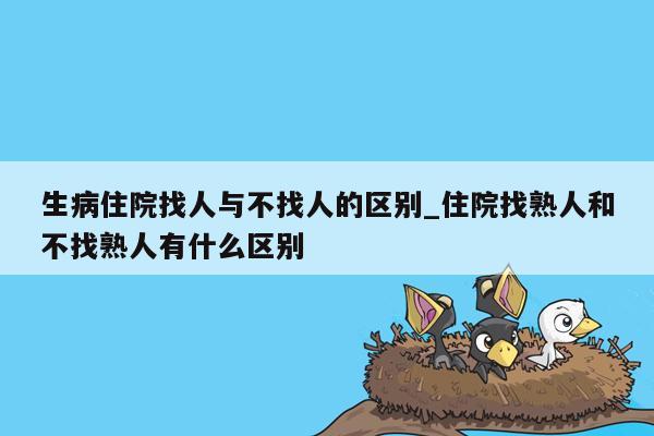 生病住院找人与不找人的区别_住院找熟人和不找熟人有什么区别