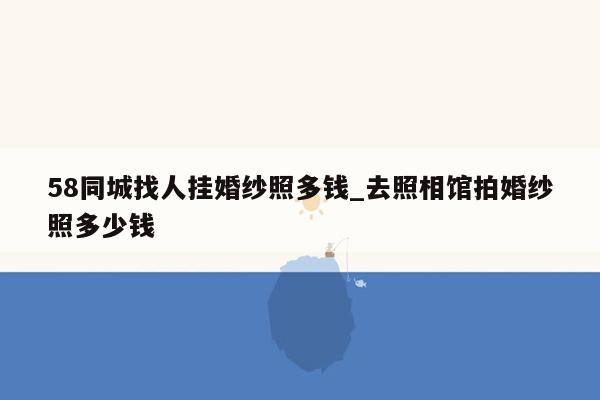 58同城找人挂婚纱照多钱_去照相馆拍婚纱照多少钱