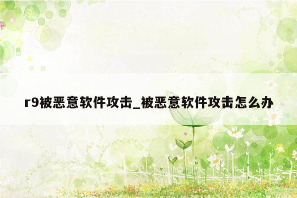 r9被恶意软件攻击_被恶意软件攻击怎么办