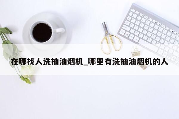 在哪找人洗抽油烟机_哪里有洗抽油烟机的人