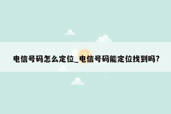 电信号码怎么定位_电信号码能定位找到吗?