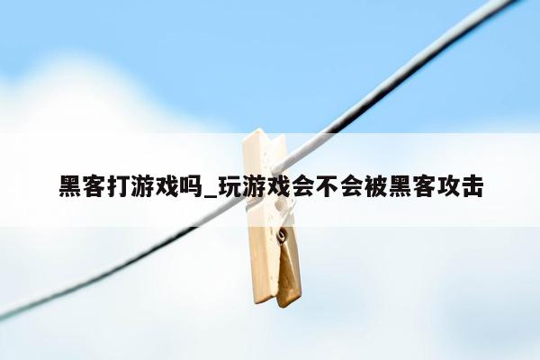 黑客打游戏吗_玩游戏会不会被黑客攻击