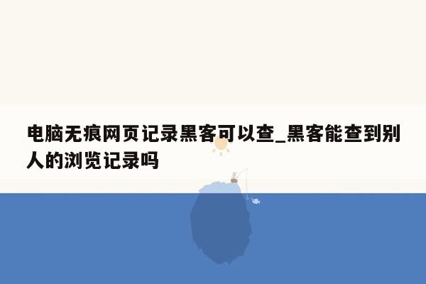 电脑无痕网页记录黑客可以查_黑客能查到别人的浏览记录吗