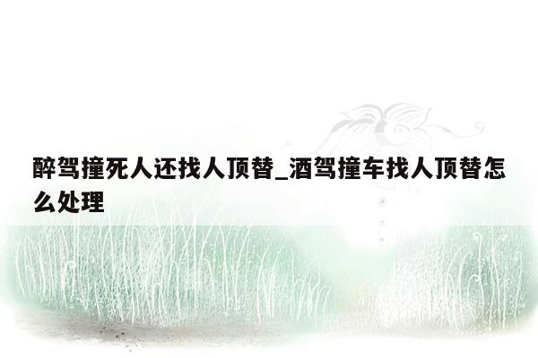 醉驾撞死人还找人顶替_酒驾撞车找人顶替怎么处理