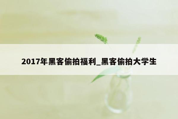 2017年黑客偷拍福利_黑客偷拍大学生