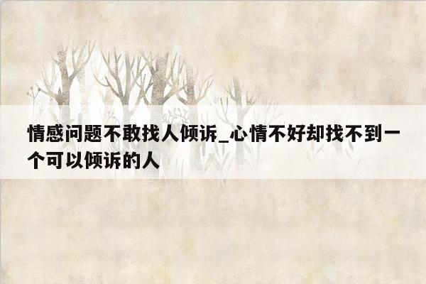 情感问题不敢找人倾诉_心情不好却找不到一个可以倾诉的人