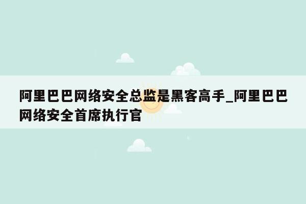 阿里巴巴网络安全总监是黑客高手_阿里巴巴网络安全首席执行官