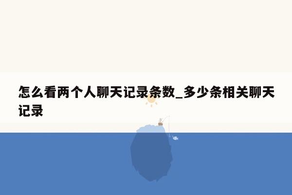 怎么看两个人聊天记录条数_多少条相关聊天记录