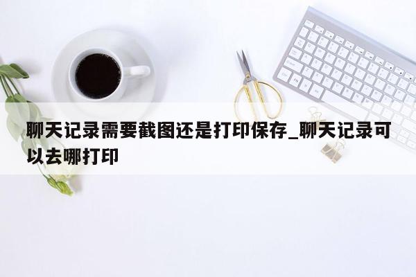 聊天记录需要截图还是打印保存_聊天记录可以去哪打印