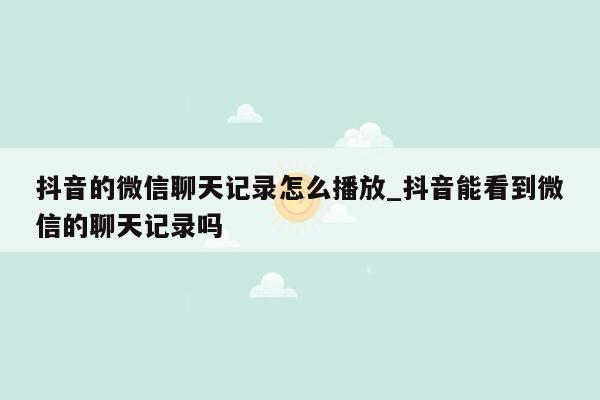 抖音的微信聊天记录怎么播放_抖音能看到微信的聊天记录吗