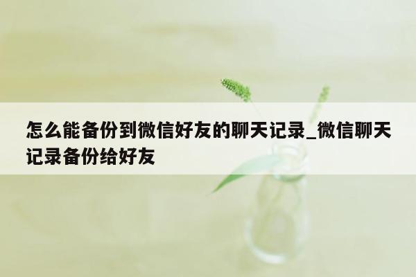 怎么能备份到微信好友的聊天记录_微信聊天记录备份给好友