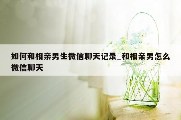 如何和相亲男生微信聊天记录_和相亲男怎么微信聊天