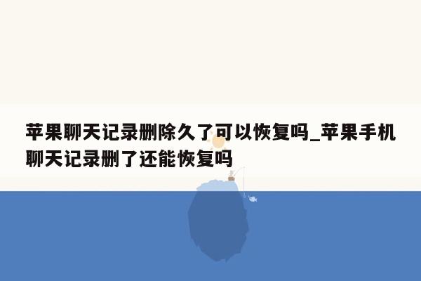 苹果聊天记录删除久了可以恢复吗_苹果手机聊天记录删了还能恢复吗