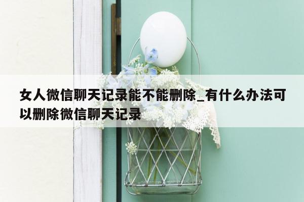 女人微信聊天记录能不能删除_有什么办法可以删除微信聊天记录