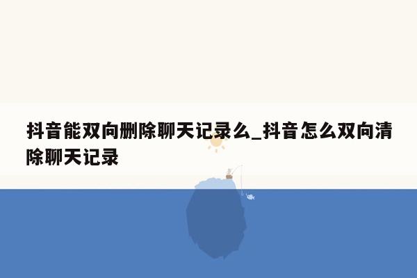 抖音能双向删除聊天记录么_抖音怎么双向清除聊天记录