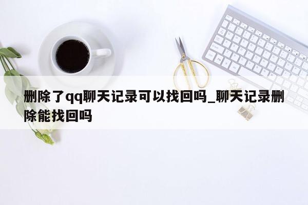 删除了qq聊天记录可以找回吗_聊天记录删除能找回吗