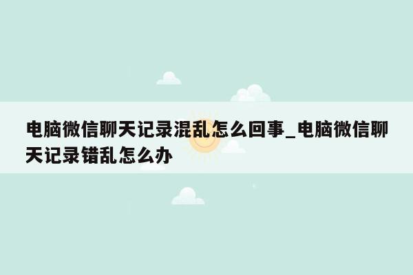 电脑微信聊天记录混乱怎么回事_电脑微信聊天记录错乱怎么办