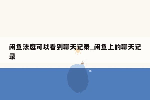 闲鱼法庭可以看到聊天记录_闲鱼上的聊天记录