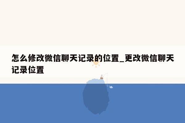 怎么修改微信聊天记录的位置_更改微信聊天记录位置