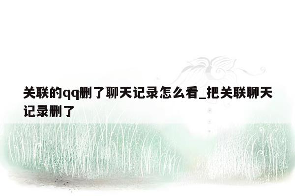 关联的qq删了聊天记录怎么看_把关联聊天记录删了