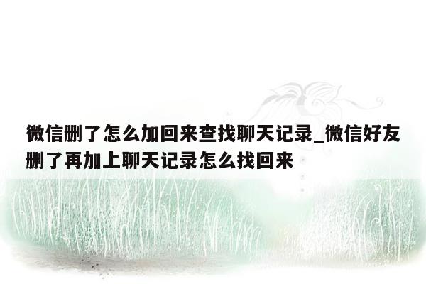 微信删了怎么加回来查找聊天记录_微信好友删了再加上聊天记录怎么找回来