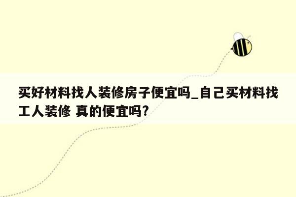 买好材料找人装修房子便宜吗_自己买材料找工人装修 真的便宜吗?