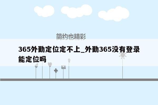 365外勤定位定不上_外勤365没有登录能定位吗