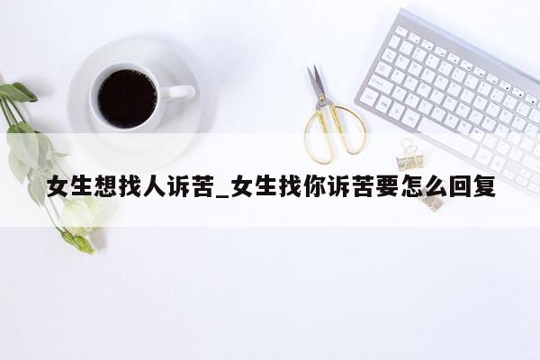 女生想找人诉苦_女生找你诉苦要怎么回复