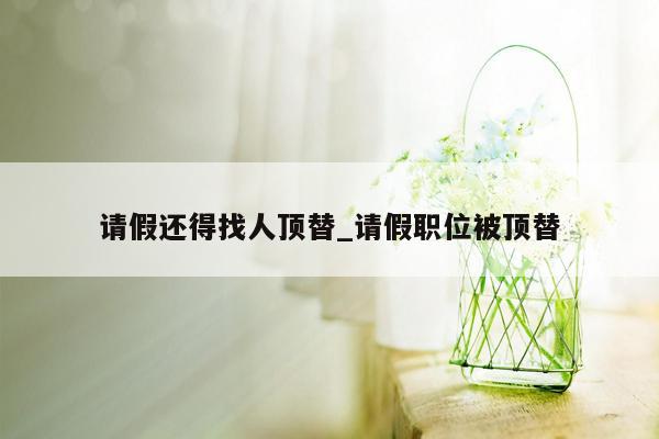 请假还得找人顶替_请假职位被顶替