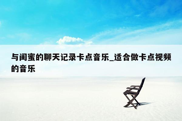 与闺蜜的聊天记录卡点音乐_适合做卡点视频的音乐