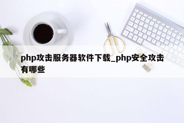 php攻击服务器软件下载_php安全攻击有哪些