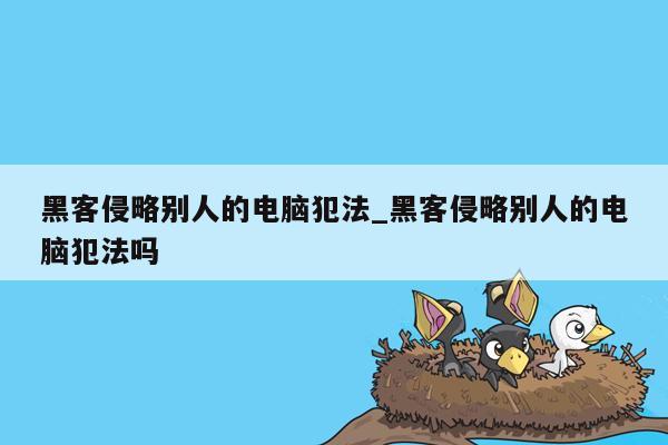 黑客侵略别人的电脑犯法_黑客侵略别人的电脑犯法吗