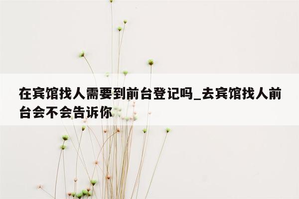 在宾馆找人需要到前台登记吗_去宾馆找人前台会不会告诉你